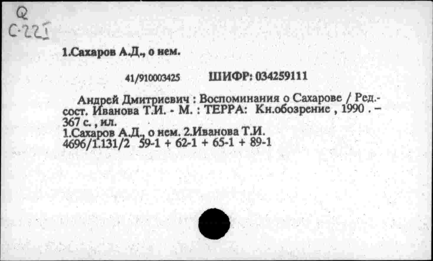 ﻿<г с-ггд
1.Сахаров АД., о нем.
41/910003425 ШИФР: 034259111
Андрей Дмитриевич : Воспоминания о Сахарове / Ред.-сост. Иванова Т.И. - М. : ТЕРРА: Кн.обозрение , 1990 . -367 с., ил.	.	_
Х.Сахаров АД., о нем. 2.Иванова Т.И.
4696/1.131/2 59-1 + 62-1 + 65-1 + 89-1